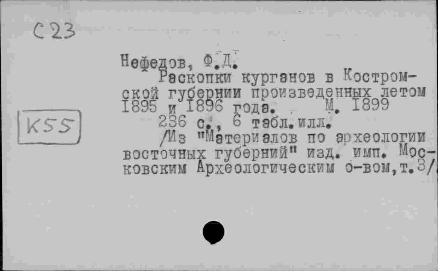 ﻿С <23
Нефедов, Ф.Д.
Раскопки курганов в Костромской губернии произведенных летом 1895 и 1896 года. М. 1899
236 с., 6 табл.илл.
/Из ’’Материалов по археологии восточных губерний” изд. ими. Московским Археологическим о-вом,т.3/